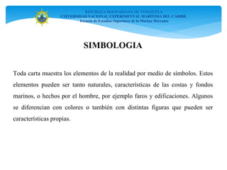 REPÚBLICA BOLIVARIANA DE VENEZUELA
UNIVERSIDAD NACIONAL EXPERIMENTAL MARÍTIMA DEL CARIBE.
Escuela de Estudios Superiores de la Marina Mercante
Toda carta muestra los elementos de la realidad por medio de símbolos. Estos
elementos pueden ser tanto naturales, características de las costas y fondos
marinos, o hechos por el hombre, por ejemplo faros y edificaciones. Algunos
se diferencian con colores o también con distintas figuras que pueden ser
características propias.
SIMBOLOGIA
 