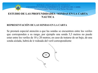 REPÚBLICA BOLIVARIANA DE VENEZUELA
UNIVERSIDAD NACIONAL EXPERIMENTAL MARÍTIMA DEL CARIBE.
Escuela de Estudios Superiores de la Marina Mercante
REPRESENTACIÓN DE LAS SONDAS EN LA CARTA
Se prestará especial atención a que las sondas se encuentren entre los veriles
que corresponden a su rango, por ejemplo una sonda 5,3 metros no puede
estar entre los veriles de 10 y 20 metros; en caso de tratarse de un bajo, de una
sonda aislada, habrá de ir rodeada del veril correspondiente
ESTUDIO DE LAS PROFUNDIDADES / SONDAS EN LA CARTA
NAUTICA
 