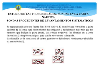 REPÚBLICA BOLIVARIANA DE VENEZUELA
UNIVERSIDAD NACIONAL EXPERIMENTAL MARÍTIMA DEL CARIBE.
Escuela de Estudios Superiores de la Marina Mercante
SONDAS PROCEDENTES DE LEVANTAMIENTOS SISTEMATICOS
Se representarán con una fuente Sans Serif cursiva. El número que representa la parte
decimal de la sonda será visiblemente más pequeño y posicionado más bajo que los
números que indican la parte entera. Las sondas negativas (las situadas en la zona
intermareal) se representan igual pero con la parte entera subrayada.
La situación de la sonda será el centro geométrico del número representado (incluida
su parte decimal).
ESTUDIO DE LAS PROFUNDIDADES / SONDAS EN LA CARTA
NAUTICA
 