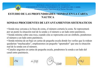 REPÚBLICA BOLIVARIANA DE VENEZUELA
UNIVERSIDAD NACIONAL EXPERIMENTAL MARÍTIMA DEL CARIBE.
Escuela de Estudios Superiores de la Marina Mercante
SONDAS PROCEDENTES DE LEVANTAMIENTOS SISTEMATICOS
• Sonda muy cercana a la línea de costa, el número cortaría la costa. Se representará
por un punto la situación real de la sonda y el número a un lado entre paréntesis.
• Sonda mínima sobre una roca, cuando esta se representa con un símbolo, pondremos
el número a un lado entre paréntesis.
• Sonda mínima de un bajo en cartas de pequeña escala donde los veriles que la rodean
quedarían “machacados”, emplearemos un pequeño “apuntador” que una la situación
real de la sonda con el número.
• Canales angostos en cartas de pequeña escala, pondremos la sonda a un lado del
canal entre paréntesis.
ESTUDIO DE LAS PROFUNDIDADES / SONDAS EN LA CARTA
NAUTICA
 
