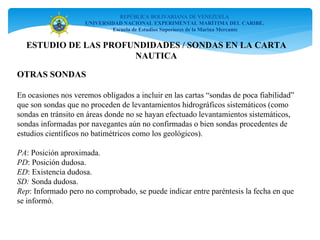 REPÚBLICA BOLIVARIANA DE VENEZUELA
UNIVERSIDAD NACIONAL EXPERIMENTAL MARÍTIMA DEL CARIBE.
Escuela de Estudios Superiores de la Marina Mercante
OTRAS SONDAS
En ocasiones nos veremos obligados a incluir en las cartas “sondas de poca fiabilidad”
que son sondas que no proceden de levantamientos hidrográficos sistemáticos (como
sondas en tránsito en áreas donde no se hayan efectuado levantamientos sistemáticos,
sondas informadas por navegantes aún no confirmadas o bien sondas procedentes de
estudios científicos no batimétricos como los geológicos).
PA: Posición aproximada.
PD: Posición dudosa.
ED: Existencia dudosa.
SD: Sonda dudosa.
Rep: Informado pero no comprobado, se puede indicar entre paréntesis la fecha en que
se informó.
ESTUDIO DE LAS PROFUNDIDADES / SONDAS EN LA CARTA
NAUTICA
 