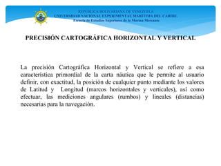 REPÚBLICA BOLIVARIANA DE VENEZUELA
UNIVERSIDAD NACIONAL EXPERIMENTAL MARÍTIMA DEL CARIBE.
Escuela de Estudios Superiores de la Marina Mercante
PRECISIÓN CARTOGRÁFICA HORIZONTAL Y VERTICAL
La precisión Cartográfica Horizontal y Vertical se refiere a esa
característica primordial de la carta náutica que le permite al usuario
definir, con exactitud, la posición de cualquier punto mediante los valores
de Latitud y Longitud (marcos horizontales y verticales), así como
efectuar, las mediciones angulares (rumbos) y lineales (distancias)
necesarias para la navegación.
 