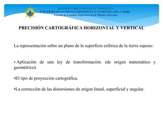 REPÚBLICA BOLIVARIANA DE VENEZUELA
UNIVERSIDAD NACIONAL EXPERIMENTAL MARÍTIMA DEL CARIBE.
Escuela de Estudios Superiores de la Marina Mercante
PRECISIÓN CARTOGRÁFICA HORIZONTAL Y VERTICAL
La representación sobre un plano de la superficie esférica de la tierra supone:
• Aplicación de una ley de transformación. (de origen matemático y
geométrico).
•El tipo de proyección cartográfica.
•La corrección de las distorsiones de origen lineal, superficial y angular.
 
