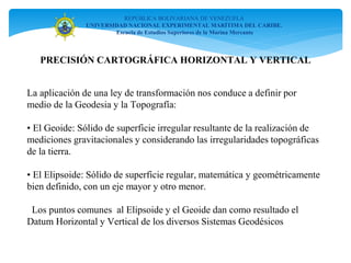 REPÚBLICA BOLIVARIANA DE VENEZUELA
UNIVERSIDAD NACIONAL EXPERIMENTAL MARÍTIMA DEL CARIBE.
Escuela de Estudios Superiores de la Marina Mercante
PRECISIÓN CARTOGRÁFICA HORIZONTAL Y VERTICAL
La aplicación de una ley de transformación nos conduce a definir por
medio de la Geodesia y la Topografía:
• El Geoide: Sólido de superficie irregular resultante de la realización de
mediciones gravitacionales y considerando las irregularidades topográficas
de la tierra.
• El Elipsoide: Sólido de superficie regular, matemática y geométricamente
bien definido, con un eje mayor y otro menor.
Los puntos comunes al Elipsoide y el Geoide dan como resultado el
Datum Horizontal y Vertical de los diversos Sistemas Geodésicos
 