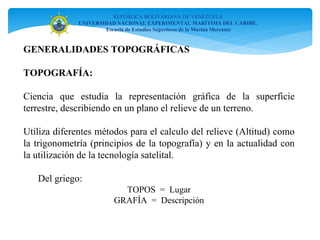 GENERALIDADES TOPOGRÁFICAS
TOPOGRAFÍA:
Ciencia que estudia la representación gráfica de la superficie
terrestre, describiendo en un plano el relieve de un terreno.
Utiliza diferentes métodos para el calculo del relieve (Altitud) como
la trigonometría (principios de la topografía) y en la actualidad con
la utilización de la tecnología satelital.
Del griego:
TOPOS = Lugar
GRAFÍA = Descripción
REPÚBLICA BOLIVARIANA DE VENEZUELA
UNIVERSIDAD NACIONAL EXPERIMENTAL MARÍTIMA DEL CARIBE.
Escuela de Estudios Superiores de la Marina Mercante
 