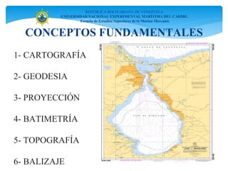 CONCEPTOS FUNDAMENTALES
REPÚBLICA BOLIVARIANA DE VENEZUELA
UNIVERSIDAD NACIONAL EXPERIMENTAL MARÍTIMA DEL CARIBE.
Escuela de Estudios Superiores de la Marina Mercante
1- CARTOGRAFÍA
2- GEODESIA
3- PROYECCIÓN
4- BATIMETRÍA
5- TOPOGRAFÍA
6- BALIZAJE
 