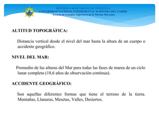 ALTITUD TOPOGRÁFICA:
Distancia vertical desde el nivel del mar hasta la altura de un cuerpo o
accidente geográfico.
NIVEL DEL MAR:
Promedio de las alturas del Mar para todas las fases de marea de un ciclo
lunar completo (18,6 años de observación continua).
ACCIDENTE GEOGRÁFICO:
Son aquellas diferentes formas que tiene el terreno de la tierra.
Montañas, Llanuras, Mesetas, Valles, Desiertos.
REPÚBLICA BOLIVARIANA DE VENEZUELA
UNIVERSIDAD NACIONAL EXPERIMENTAL MARÍTIMA DEL CARIBE.
Escuela de Estudios Superiores de la Marina Mercante
 