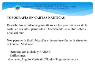TOPOGRAFÍA EN CARTAS NÁUTICAS
Describe los accidentes geográficos en las proximidades de la
costa, en las islas, penínsulas. Describiendo su altitud sobre el
nivel del mar.
Nos permite la fácil ubicación y determinación de la situación
del buque. Mediante:
- Demoras con alidada y RADAR.
- Enfilaciones.
-Sextante, Angulo Vertical (Cálculos Trigonométricos).
REPÚBLICA BOLIVARIANA DE VENEZUELA
UNIVERSIDAD NACIONAL EXPERIMENTAL MARÍTIMA DEL CARIBE.
Escuela de Estudios Superiores de la Marina Mercante
 