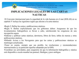 IMPLICACIONES LEGALES DE LAS CARTAS
NAUTICAS
REPÚBLICA BOLIVARIANA DE VENEZUELA
UNIVERSIDAD NACIONAL EXPERIMENTAL MARÍTIMA DEL CARIBE.
Escuela de Estudios Superiores de la Marina Mercante
El Convenio internacional para la seguridad de la vida humana en el mar (SOLAS) en su
capítulo V incluye las siguientes reglas que afectan a la carta náutica:
•Regla 2: Define las cartas y publicaciones náuticas.
•Regla 9: Define explícitamente que los gobiernos deben: Asegurarse de que los
levantamientos hidrográficos se llevan a cabo, satisfaciendo las exigencias de una
navegación segura
•Elaborar y publicar cartas náuticas, derroteros, libros de faros, tablas de mareas y otras
publicaciones náuticas.
•Difundir Avisos a los Navegantes para que las cartas y publicaciones náuticas se
mantengan actualizadas.
•Tener en cuenta, siempre que sea posible, las resoluciones y recomendaciones
internacionales (y en particular aquellas adoptadas por la OHI).
•Coordinar sus actividades, para asegurarse de que la información hidrográfica y náutica
esté disponible a escala mundial tan puntual, fidedigna y poco ambigua.
 