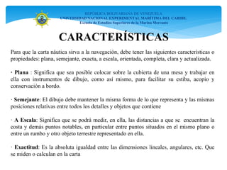 CARACTERÍSTICAS
REPÚBLICA BOLIVARIANA DE VENEZUELA
UNIVERSIDAD NACIONAL EXPERIMENTAL MARÍTIMA DEL CARIBE.
Escuela de Estudios Superiores de la Marina Mercante
Para que la carta náutica sirva a la navegación, debe tener las siguientes características o
propiedades: plana, semejante, exacta, a escala, orientada, completa, clara y actualizada.
· Plana : Significa que sea posible colocar sobre la cubierta de una mesa y trabajar en
ella con instrumentos de dibujo, como así mismo, para facilitar su estiba, acopio y
conservación a bordo.
· Semejante: El dibujo debe mantener la misma forma de lo que representa y las mismas
posiciones relativas entre todos los detalles y objetos que contiene
· A Escala: Significa que se podrá medir, en ella, las distancias a que se encuentran la
costa y demás puntos notables, en particular entre puntos situados en el mismo plano o
entre un rumbo y otro objeto terrestre representado en ella.
· Exactitud: Es la absoluta igualdad entre las dimensiones lineales, angulares, etc. Que
se miden o calculan en la carta
 