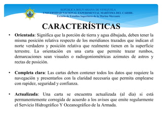• Orientada: Significa que la porción de tierra y agua dibujada, deben tener la
misma posición relativa respecto de los meridianos trazados que indican el
norte verdadero y posición relativa que realmente tienen en la superficie
terrestre. La orientación en una carta que permite trazar rumbos,
demarcaciones sean visuales o radiogoniométricas azimutes de astros y
rectas de posición.
• Completa clara: Las cartas deben contener todos los datos que requiere la
navegación y presentarlos con la claridad necesaria que permita emplearse
con rapidez, seguridad y confianza.
• Actualizada: Una carta se encuentra actualizada (al día) si está
permanentemente corregida de acuerdo a los avisos que emite regularmente
el Servicio Hidrográfico Y Oceanográfico de la Armada.
REPÚBLICA BOLIVARIANA DE VENEZUELA
UNIVERSIDAD NACIONAL EXPERIMENTAL MARÍTIMA DEL CARIBE.
Escuela de Estudios Superiores de la Marina Mercante
CARACTERÍSTICAS
 