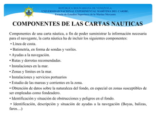 COMPONENTES DE LAS CARTAS NAUTICAS
Componentes de una carta náutica, a fin de poder suministrar la información necesaria
para el navegante, la carta náutica ha de incluir los siguientes componentes:
• Línea de costa.
• Batimetría, en forma de sondas y veriles.
• Ayudas a la navegación.
• Rutas y derrotas recomendadas.
• Instalaciones en la mar.
• Zonas y límites en la mar.
• Instalaciones y servicios portuarios
• Estudio de las mareas y corrientes en la zona.
• Obtención de datos sobre la naturaleza del fondo, en especial en zonas susceptibles de
ser empleadas como fondeadero.
• Identificación y situación de obstrucciones y peligros en el fondo.
• Identificación, descripción y situación de ayudas a la navegación (Boyas, balizas,
faros…)
REPÚBLICA BOLIVARIANA DE VENEZUELA
UNIVERSIDAD NACIONAL EXPERIMENTAL MARÍTIMA DEL CARIBE.
Escuela de Estudios Superiores de la Marina Mercante
 