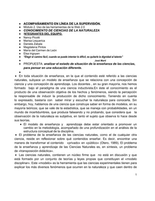 ●   ACOMPAÑAMIENTO EN LÍNEA DE LA SUPERVISIÓN.
   ●   Módulo 2. Uso de las herramientas de la Web 2.0
   ●   CONOCIMIENTO DE CIENCIAS DE LA NATURALEZA
   ●   INTEGRANTES DEL EQUIPO.
   ●   Nancy Picotti
   ●   Marisa Lequerica
   ●   Daniela Zabala
   ●   Magdalena Pintos
   ●   María del Carmen de León
   ●   Elsa Irigoyen
   ●   “Elegir el camino fácil, cuando se puede intentar lo difícil, es quitarle la dignidad al talento”
   ●                                                                        José Martí
   ●   PROPUESTA: analizar el estado de situación de la enseñanza de las ciencias,
       para pensar en una educación diferente.
   ●
● En toda situación de enseñanza, en la que el contenido esté referido a las ciencias
naturales, subyace un modelo de enseñanza que se relaciona con una concepción de
ciencia y una concepción de aprendizaje. Los docentes , en su gran mayoría, nos hemos
formado bajo el paradigma de una ciencia inductivista.En éste el conocimiento es el
producto de una observación objetiva de los hechos y fenómenos, siendo la percepción
la responsable de inducir la producción de dicho conocimiento. Teniendo en cuenta
lo expresado, bastaría con saber mirar y escuchar la naturaleza para conocerla. Sin
embargo, hoy, hablamos de una ciencia que construye saber en forma de modelos, en su
mayoría teóricos; que se vale de la estadística, que se maneja con probabilidades, en un
mundo de incertidumbres, que produce falseando y no probando, que considera que la
observación de la naturaleza es subjetiva, en tanto el sujeto que observa lo hace desde
sus teorías.
    ● El modelo de enseñanza y aprendizaje debe estar orientado a promover un
        cambio en la metodología, acompañado de una profundización en el análisis de la
        estructura conceptual de la disciplina.
 ● El problema de la enseñanza de las ciencias naturales, como el de cualquier otra
ciencia, reside en reflexionar sobre qué contenidos enseñar. Es decir, encontrar una
manera de transformar el contenido «privado» en «público» (Otero, 1989). El problema
de la enseñanza y aprendizaje de las Ciencias Naturales es, en síntesis, un problema
de «transposición didáctica».
 ● Las ciencias naturales, contienen un núcleo firme que no está en discusión y que
está formado por un conjunto de teorías y leyes propias que constituyen el «modelo
disciplinar». Este «modelo» es la herramienta que las ciencias experimentales tienen para
explicar los más diversos fenómenos que ocurren en la naturaleza y que caen dentro de

                                                                                                           1
 