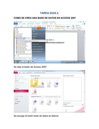 TAREA GUIA 2.
COMO SE CREA UNA BASE DE DATOS EN ACCESS 2007




Se elije el botón de Access 2007




Se escoge el botón base de datos en blanco
 
