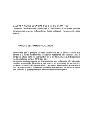 CAUSAS Y CONSECUENCIAS DEL CAMBIO CLIMÁTICO
La principal causa del cambio climático es el calentamiento global y tiene múltiples
consecuencias negativas en los sistemas físicos, biológicos y humanos, entre otros
efectos.
CAUSAS DEL CAMBIO CLIMÁTICO
Empecemos por el principio. El efecto invernadero es un proceso natural que
permite a la Tierra mantener las condiciones necesarias para albergar vida: la
atmósfera retiene parte del calor del Sol; sin el efecto invernadero, la temperatura
media del planeta sería de 18 0C bajo cero.
La atmósfera está compuesta por diversos gases que, en la proporción adecuada,
cumplen su cometido. El problema está cuando las actividades del ser humano
aumentan la emisión de gases de efecto invernadero a la atmósfera y ésta retiene
más calor del necesario, provocando que la temperatura media del planeta aumente
y se produzca lo que popularmente llamamos calentamiento global.
 