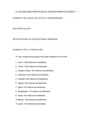  CAUSAS QUE PROVOCAN EL CALENTAMIENTO GLOBAL
AUMENTO DE GASES DE EFECTO INVERNADERO
DEFORESTACIÓN
DESTRUCCIÓN DE ECOSISTEMAS MARINOS
AUMENTO DE LA POBLACIÓN
 Has una lista de los países más súper poblados en el mundo.
1. India: 1.428 millones de habitantes.
2. China: 1.425 millones de habitantes.
3. Estados Unidos: 340 millones de habitantes.
4. Indonesia: 278 millones de habitantes.
5. Pakistán: 240 millones de habitantes.
6. Nigeria: 224 millones de habitantes.
7. Brasil: 216 millones de habitantes.
8. Bangladesh: 173 millones de habitantes.
9. Rusia: 144 millones de habitantes.
10.México: 128 millones de habitantes.
11.Japón: 123 millones de habitantes.
 