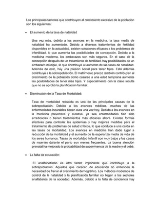 Los principales factores que contribuyen al crecimiento excesivo de la población
son los siguientes:
 El aumento de la tasa de natalidad
Una vez más, debido a los avances en la medicina, la tasa media de
natalidad ha aumentado. Debido a diversos tratamientos de fertilidad
disponibles en la actualidad, existen soluciones eficaces a los problemas de
infertilidad, lo que aumenta las posibilidades de concepción. Debido a la
medicina moderna, los embarazos son más seguros. En el caso de la
concepción después de un tratamiento de fertilidad, hay posibilidades de un
embarazo múltiple, lo que contribuye al aumento de las tasas de natalidad.
Además de esto, hay una presión social para tener hijos. Esto además
contribuye a la sobrepoblación. El matrimonio precoz también contribuyen al
crecimiento de la población como casarse a una edad temprana aumenta
las posibilidades de tener más hijos. Y especialmente con la clase inculta
que no se aprobó la planificación familiar.
 Disminución de la Tasa de Mortalidad:
Tasa de mortalidad reducida es una de las principales causas de la
sobrepoblación. Debido a los avances médicos, muchas de las
enfermedades incurables tienen cura una vez hoy. Debido a los avances en
la medicina preventiva y curativa, ya sea enfermedades han sido
erradicadas o tienen tratamientos más eficaces ahora. Existen formas
efectivas para controlar las epidemias y hay mejores medidas para el
tratamiento de problemas de salud críticos, lo que conduce a una caída en
las tasas de mortalidad. Los avances en medicina han dado lugar a
reducción de la mortalidad y el aumento de la esperanza media de vida de
los seres humanos. Tasas de mortalidad infantil son muy bajos y los casos
de muertes durante el parto son menos frecuentes. La buena atención
prenatal ha mejorado la probabilidad de supervivencia de la madre y el bebé.
 La falta de educación:
El analfabetismo es otro factor importante que contribuye a la
sobrepoblación. Aquellos que carecen de educación no entienden la
necesidad de frenar el crecimiento demográfico. Los métodos modernos de
control de la natalidad y la planificación familiar no llegan a los sectores
analfabetos de la sociedad. Además, debido a la falta de conciencia hay
 