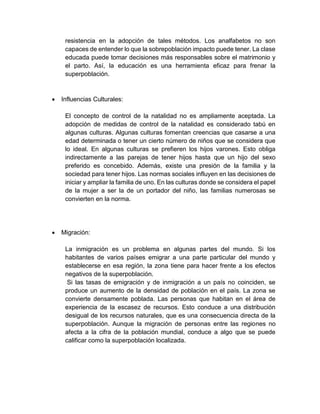 resistencia en la adopción de tales métodos. Los analfabetos no son
capaces de entender lo que la sobrepoblación impacto puede tener. La clase
educada puede tomar decisiones más responsables sobre el matrimonio y
el parto. Así, la educación es una herramienta eficaz para frenar la
superpoblación.
 Influencias Culturales:
El concepto de control de la natalidad no es ampliamente aceptada. La
adopción de medidas de control de la natalidad es considerado tabú en
algunas culturas. Algunas culturas fomentan creencias que casarse a una
edad determinada o tener un cierto número de niños que se considera que
lo ideal. En algunas culturas se prefieren los hijos varones. Esto obliga
indirectamente a las parejas de tener hijos hasta que un hijo del sexo
preferido es concebido. Además, existe una presión de la familia y la
sociedad para tener hijos. Las normas sociales influyen en las decisiones de
iniciar y ampliar la familia de uno. En las culturas donde se considera el papel
de la mujer a ser la de un portador del niño, las familias numerosas se
convierten en la norma.
 Migración:
La inmigración es un problema en algunas partes del mundo. Si los
habitantes de varios países emigrar a una parte particular del mundo y
establecerse en esa región, la zona tiene para hacer frente a los efectos
negativos de la superpoblación.
Si las tasas de emigración y de inmigración a un país no coinciden, se
produce un aumento de la densidad de población en el país. La zona se
convierte densamente poblada. Las personas que habitan en el área de
experiencia de la escasez de recursos. Esto conduce a una distribución
desigual de los recursos naturales, que es una consecuencia directa de la
superpoblación. Aunque la migración de personas entre las regiones no
afecta a la cifra de la población mundial, conduce a algo que se puede
calificar como la superpoblación localizada.
 