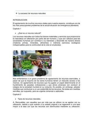  La escasez de recursos naturales
INTRODUCCION
El agotamiento de muchos recursos vitales para nuestra especie, constituye uno de
los más preocupantes problemas de la actual situación de emergencia planetaria.
Capitulo 1
 ¿Qué es un recurso natural?
Los recursos naturales son todos los bienes materiales y servicios que proporciona
la naturaleza sin alteración por parte del ser humano; y que son valiosos para las
sociedades humanas por contribuir a su bienestar y desarrollo de manera directa
(materias primas, minerales, alimentos) o indirecta (servicios ecológicos
indispensables para la continuidad de la vida en el planeta).
Nos enfrentamos a un grave problema de agotamiento de recursos esenciales, a
pesar de que la mayoría de los seres humanos tienen un reducido acceso a los
mismos. Un agotamiento de recursos que ha jugado un papel determinante en el
hundimiento de pasadas civilizaciones y que ahora amenaza con conducir al
colapso de la sociedad mundial en su conjunto. Es posible, sin embargo, adoptar
medidas que conduzcan a un uso sostenible de los recursos. No todas son medidas
sencillas, por supuesto, pero es urgente comenzar a aplicarlas.
Capitulo 2
 Tipos de recursos naturales.
A. Renovables: son aquellos que por más que se utilicen no se agotan con su
utilización, debido a que vuelven a su estado original o se regeneran a una tasa
mayor a la tasa con que los recursos son disminuidos mediante su utilización.
 