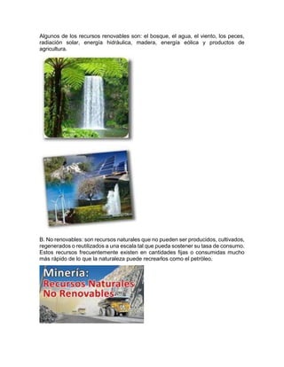 Algunos de los recursos renovables son: el bosque, el agua, el viento, los peces,
radiación solar, energía hidráulica, madera, energía eólica y productos de
agricultura.
B. No renovables: son recursos naturales que no pueden ser producidos, cultivados,
regenerados o reutilizados a una escala tal que pueda sostener su tasa de consumo.
Estos recursos frecuentemente existen en cantidades fijas o consumidas mucho
más rápido de lo que la naturaleza puede recrearlos como el petróleo.
 