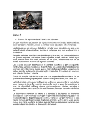 Capitulo 4
 Causas del agotamiento de los recursos naturales.
En gran medida las causas son las explotaciones irresponsables y desmedidas de
todos los tesoros naturales, desde el petróleo hasta los árboles y los minerales.
Los bosques son los pulmones de la tierra y al talar todos los árboles, no solo se les
quita el hábitat a los animales y también a indígenas, sino que se altera todo el
ecosistema.
Tampoco se hacen explotaciones agrícolas programadas y las consecuencias son
las grandes regiones con sequía y tierra agotada. Habrá cada vez menos agua
dulce, menos lluvia, más calor, deshielo en los polos, aumento del nivel de los
mares, inundaciones masivas de regiones costeras
Las sequías causarán desertización de grandes superficies y por consiguiente,
hambrunas y grandes migraciones de gente hacia los países industrializados donde
se creará aún más miseria puesto que no habrá trabajo para todos. Los países no
podrán asimilar tanta gente sin preparación, ni estudios. El resultado en resumen,
será miseria. Hambre y miseria
Fuente de energía: son los recursos que nos proporciona la naturaleza de los
que obtenemos energía para poder producir trabajo mecánico, luz, calor, etc.
La biodiversidad o diversidad biológica: es un término que describe la variedad de
seres vivos en la tierra. En resumen, se describe como el grado de variación de la
vida. La diversidad biológica abarca microorganismos, plantas, animales y
ecosistemas tales como arrecifes de coral, bosques, bosques tropicales, desiertos,
etc.
La biodiversidad también se refiere a la cantidad o abundancia de diferentes
especies que viven dentro de una región en particular. Representa la riqueza de los
recursos biológicos disponibles para nosotros. Tiene que ver con mantener el área
natural formada por la comunidad de plantas, animales y otros seres vivos que se
reduce a un ritmo constante a medida que planificamos actividades humanas, que
se está reduciendo debido a la destrucción del hábitat.
 