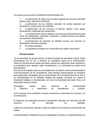 Las causas que provocan la pérdida de biodiversidad son:
1. La eliminación de seres vivos al sobre explotar los recursos naturales
(pesca, caza, agricultura intensiva).
2. La eliminación de los hábitats naturales de ciertas especies por
urbanismo o construcción de carreteras.
3. La destrucción de los recursos al fabricar objetos como papel,
herramientas, materiales de construcción.
4. La contaminación de los hábitats y los recursos alimentarios de seres
vivos con fertilizantes, pesticidas, emisiones y vertidos tóxicos que alteran
sus procesos reproductivos.
5. La introducción de especies en hábitats nuevos, que provoca un
desequilibrio entre las especies.
6. El cambio climático.
7. La repoblación forestal con monocultivos de rápido crecimiento
Etnodiversidad:
Es la diversidad de grupos étnicos, la base principal de diversidad cultural. Estas
diversidades hoy en día a menudo se consideran parte de la biodiversidad.
Hasta los idiomas llevan partes del saber cultural con relaciónal medio ambiente y
al ecosistema (por ejemplo saber etnobotánico) y su diversidad es parte de la
biodiversidad.
Uno de los principales retos es el de determinar la relación entre la biodiversidad y
el funcionamiento de los ecosistemas. Este enfoque interdisciplinar es necesario
para desarrollar estrategias para la conservación de la biodiversidad de la Tierra.
La Ecodiversidad es la variedad integral del paisaje, tomando en cuenta la
diversidad biológica o biodiversidad, así como la diversidad del medio físico y la
diversidad cultural y étnica.
Principales causas para disminuir la Ecodiversidad
1) Deterioro y destrucción de ecosistemas y culturas:
a) El aumento de la población humana incrementa la demanda de recursos y la
contaminación.
b) Sistemas de producción-consumo insostenible. Ejemplo: los vehículos de alto
consumo de derivado de petróleo.
c) Mal uso de recursos, ejemplo: cultivo en laderas sin técnicas de conservación de
suelos.
d) Sonambulismo intelectual que es la adaptación de ideas y comportamientos sin
 