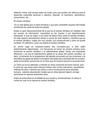 reflexión crítica, solo porque están de moda, pero que pueden ser dañinos para el
desarrollo sostenible personal o colectivo. Ejemplo: el machismo, alcoholismo,
consumismo, etc.
El cambio climático:
Es un reto global que no tiene fronteras y que para combatirlo requiere del trabajo
coordinado por parte de todos los países.
Existe un gran desconocimiento de lo que es el cambio climático en realidad, bien
por exceso de información, inexactitud en las fuentes o por desinformación
interesada, lo que da origen a una serie de falsos mitos sobre el cambio climático.
En este espacio abordaremos desde un punto de vista objetivo y científico qué es
el cambio climático, cuáles son sus causas, sus consecuencias y cómo se puede
combatir. En definitiva, cómo nos afecta el cambio climático.
En primer lugar es necesario aclarar dos conceptos que, si bien están
estrechamente relacionados, con frecuencia se toman de manera errónea como
sinónimos: el cambio climático y el calentamiento global. Existe una importante
diferencia, y es que el calentamiento global es la causa del cambio climático, es
decir, el aumento de la temperatura del planeta provocado por las emisiones a la
atmósfera de gases de efecto invernadero derivadas de la actividad del ser humano,
están provocando variaciones en el clima que de manera natural no se producirían.
La Tierra ya se ha calentado y enfriado en otras ocasiones de forma natural, pero
lo cierto es, que estos ciclos siempre habían sido mucho más lentos, necesitando
millones de años, mientras que ahora y como consecuencia de la actividad
humana, estamos alcanzando niveles que en otras épocas trajeron consigo
extinciones en apenas doscientos años.
Antes de profundizar en el detalle de sus causas y consecuencias, te vamos a
contar por qué no te importa el cambio climático
 