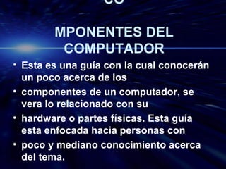 CO MPONENTES DEL COMPUTADOR Esta es una guía con la cual conocerán un poco acerca de los componentes de un computador, se vera lo relacionado con su hardware o partes físicas. Esta guía esta enfocada hacia personas con poco y mediano conocimiento acerca del tema. 