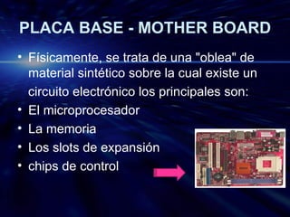 PLACA BASE - MOTHER BOARD Físicamente, se trata de una "oblea" de material sintético sobre la cual existe un circuito electrónico los principales son: El microprocesador La memoria Los slots de expansión  chips de control 