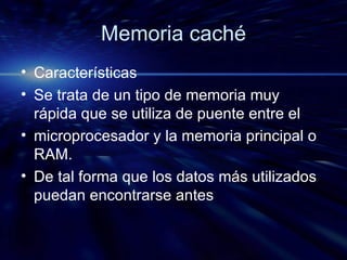 Memoria caché Características Se trata de un tipo de memoria muy rápida que se utiliza de puente entre el microprocesador y la memoria principal o RAM. De tal forma que los datos más utilizados puedan encontrarse antes 