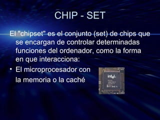 CHIP - SET El "chipset" es el conjunto (set) de chips que se encargan de controlar determinadas funciones del ordenador, como la forma en que interacciona: El microprocesador con la memoria o la caché 