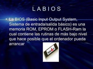 L A B I O S La BIOS (Basic Input Output System, Sistema de entrada/salida básico) es una memoria ROM, EPROM o FLASH-Ram la cual contiene las rutinas de más bajo nivel que hace posible que el ordenador pueda arrancar 