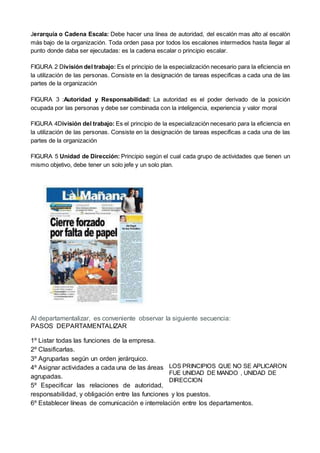 Jerarquía o Cadena Escala: Debe hacer una línea de autoridad, del escalón mas alto al escalón
más bajo de la organización. Toda orden pasa por todos los escalones intermedios hasta llegar al
punto donde daba ser ejecutadas: es la cadena escalar o principio escalar.
FIGURA 2 División del trabajo: Es el principio de la especialización necesario para la eficiencia en
la utilización de las personas. Consiste en la designación de tareas especificas a cada una de las
partes de la organización
FIGURA 3 :Autoridad y Responsabilidad: La autoridad es el poder derivado de la posición
ocupada por las personas y debe ser combinada con la inteligencia, experiencia y valor moral
FIGURA 4División del trabajo: Es el principio de la especialización necesario para la eficiencia en
la utilización de las personas. Consiste en la designación de tareas especificas a cada una de las
partes de la organización
FIGURA 5 Unidad de Dirección: Principio según el cual cada grupo de actividades que tienen un
mismo objetivo, debe tener un solo jefe y un solo plan.
Al departamentalizar, es conveniente observar la siguiente secuencia:
PASOS DEPARTAMENTALIZAR
1º Listar todas las funciones de la empresa.
2º Clasificarlas.
3º Agruparlas según un orden jerárquico.
4º Asignar actividades a cada una de las áreas
agrupadas.
5º Especificar las relaciones de autoridad,
responsabilidad, y obligación entre las funciones y los puestos.
6º Establecer líneas de comunicación e interrelación entre los departamentos.
LOS PRINCIPIOS QUE NO SE APLICARON
FUE UNIDAD DE MANDO , UNIDAD DE
DIRECCION
 