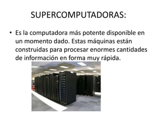 SUPERCOMPUTADORAS:
• Es la computadora más potente disponible en
un momento dado. Estas máquinas están
construidas para procesar enormes cantidades
de información en forma muy rápida.
 