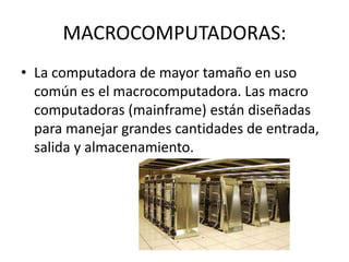 MACROCOMPUTADORAS:
• La computadora de mayor tamaño en uso
común es el macrocomputadora. Las macro
computadoras (mainframe) están diseñadas
para manejar grandes cantidades de entrada,
salida y almacenamiento.
 
