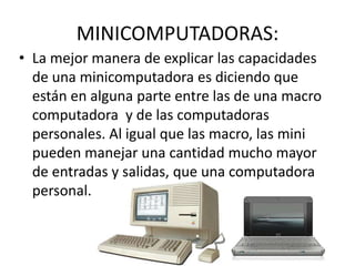 MINICOMPUTADORAS:
• La mejor manera de explicar las capacidades
de una minicomputadora es diciendo que
están en alguna parte entre las de una macro
computadora y de las computadoras
personales. Al igual que las macro, las mini
pueden manejar una cantidad mucho mayor
de entradas y salidas, que una computadora
personal.
 
