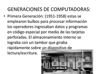 GENERACIONES DE COMPUTADORAS:
• Primera Generación: (1951-1958) estas se
emplearon bulbos para procesar información
los operadores ingresaban datos y programas
en código especial por medio de las tarjetas
perforadas. El almacenamiento interno se
lograba con un tambor que giraba
rápidamente sobre un dispositivo de
lectura/escritura.
 