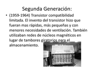 Segunda Generación:
• (1959-1964) Transistor compatibilidad
limitada. El invento del transistor hizo que
fueran mas rápidas, más pequeñas y con
menores necesidades de ventilación. También
utilizaban redes de núcleos magnéticos en
lugar de tambores giratorios para el
almacenamiento.
 