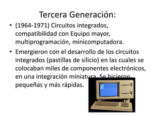 Tercera Generación:
• (1964-1971) Circuitos integrados,
compatibilidad con Equipo mayor,
multiprogramación, minicomputadora.
• Emergieron con el desarrollo de los circuitos
integrados (pastillas de silicio) en las cuales se
colocaban miles de componentes electrónicos,
en una integración miniatura. Se hicieron
pequeñas y más rápidas.
 