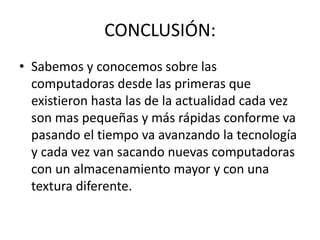 CONCLUSIÓN:
• Sabemos y conocemos sobre las
computadoras desde las primeras que
existieron hasta las de la actualidad cada vez
son mas pequeñas y más rápidas conforme va
pasando el tiempo va avanzando la tecnología
y cada vez van sacando nuevas computadoras
con un almacenamiento mayor y con una
textura diferente.
 