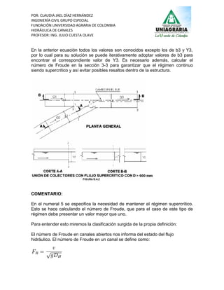 POR: CLAUDIA JAEL DÍAZ HERNÁNDEZ
INGENIERÍA CIVIL GRUPO ESPECIAL
FUNDACIÓN UNIVERSIDAD AGRARIA DE COLOMBIA
HIDRÁULICA DE CANALES
PROFESOR: ING. JULIO CUESTA OLAVE


En la anterior ecuación todos los valores son conocidos excepto los de b3 y Y3,
por lo cual para su solución se puede iterativamente adoptar valores de b3 para
encontrar el correspondiente valor de Y3. Es necesario además, calcular el
número de Froude en la sección 3-3 para garantizar que el régimen continuo
siendo supercrítico y así evitar posibles resaltos dentro de la estructura.




COMENTARIO:

En el numeral 5 se especifica la necesidad de mantener el régimen supercrítico.
Esto se hace calculando el número de Froude, que para el caso de este tipo de
régimen debe presentar un valor mayor que uno.

Para entender esto miremos la clasificación surgida de la propia definición:

El número de Froude en canales abiertos nos informa del estado del flujo
hidráulico. El número de Froude en un canal se define como:
 