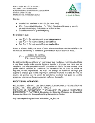 POR: CLAUDIA JAEL DÍAZ HERNÁNDEZ
INGENIERÍA CIVIL GRUPO ESPECIAL
FUNDACIÓN UNIVERSIDAD AGRARIA DE COLOMBIA
HIDRÁULICA DE CANALES
PROFESOR: ING. JULIO CUESTA OLAVE

Siendo:

         - velocidad media de la sección del canal [m/s]
           - Profundidad hidráulica (      ) [m]. Siendo A el área de la sección
       transversal del flujo y T el ancho de la lámina libre.
        - aceleración de la gravedad [m/s²]

En el caso de que:

      Sea           el régimen del flujo será supercrítico
      Sea           el régimen del flujo será crítico
      Sea           el régimen del flujo será subcrítico

Como el número de Froude es un número adimensional que relaciona el efecto de
las fuerzas de inercia y la fuerzas de gravedad que actúan sobre un fluido.




Se sobreentiende que al tener un valor mayor que 1 estamos restringiendo el flujo
a que lleve mucha más energía debido a inercia, o al motor que hace que se
desplace, que a la que pueda adquirir por gravedad. Dicho de otra manera, para
poder realizar uniones en colectores sin necesidad de un pozo de caída se
requiere, en las propiedades del flujo, una energía de traslación del flujo que
supere la energía que pueda adquirir por cambios de altura o caídas. Si esto no
ocurre, es posible que la unión de colectores funcione mal pues se podría
presentar estancamientos por gravedad o efectos de resalto.

FUENTES BIBLIOGRÁFICAS:

REGLAMENTO TÉCNICO DEL SECTOR DE AGUA POTABLE Y SANEAMIENTO
BASICO RAS – 2000, SECCION II TÍTULO D
SISTEMAS DE RECOLECCIÓN Y EVACUACIÓN DE AGUAS RESIDUALES
DOMÉSTICAS Y PLUVIALES, República de Colombia Ministerio de Desarrollo
Económico, Dirección de Agua Potable y Saneamiento Básico

http://es.wikipedia.org/wiki/N%C3%BAmero_de_Froude
 