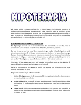 Del griego "Hippos" (Caballo), la hipoterapia, es una alternativa terapéutica que aprovecha el
movimiento multidimensional del caballo para tratar diferentes tipos de afecciones. Es un
entrenamiento especial físico que se puede usar terapéuticamente como tratamiento médico,
para pacientes con disfunciones de movimiento. Históricamente, los beneficios terapéuticos
del caballo fueron ya reconocidos hacia el año 460 a.C.
FUNDAMENTOS TEÓRICOS DE LA HIPOTERAPIA
La Hipoterapia se basa en el aprovechamiento del movimiento del caballo para la
estimulación de los músculos y articulaciones del jinete (en este caso, paciente).
De esta forma, se convierte en el único tratamiento por medio del cual el paciente está
expuesto a movimientos de vaivén que son enormemente similares a los que realiza el cuerpo
humano al caminar. Esto supone que el paciente no se enfrenta pasivamente al movimiento,
sino que se ve obligado a reaccionar frente a una serie de estímulos producidos por el trote
del caballo. Debe adaptarse y responder frente múltiples y diferentes sensaciones.
Se produce así una reacción que no es sólo muscular sino también sensorial. Afecta a todo el
cuerpo del paciente, quien experimenta una mejoría global.
De hecho, esta terapia se utiliza en gran medida con personas que sufren dificultades para
ingresar dentro de la sociedad.
En general, con esta terapia se han observado:
Efectos fisiológicos: aumento de la capacidad de percepción de estímulos, al encontrarse
en una situación de movimiento.
Efectos psíquicos: se estimula la atención, la concentración y la motivación frente a otros
movimientos. Es fundamental el aumento de la autoestima y de la seguridad en uno
mismo.
Efectos físicos: el caballo tiene una temperatura corporal y un volumen muy superiores al
hombre, lo que conlleva una importante transmisión de calor y solidez al ser abrazado y
tocado por un niño.
 