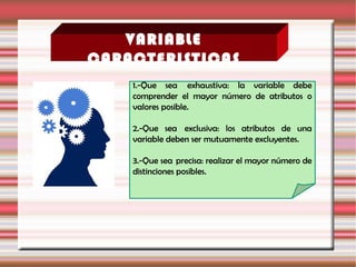 VARIABLE
CARACTERISTICAS
1.-Que sea  exhaustiva: la variable debe
comprender el mayor número de atributos o
valores posible.
2.-Que sea  exclusiva: los atributos de una
variable deben ser mutuamente excluyentes.
3.-Que sea  precisa: realizar el mayor número de
distinciones posibles.
 