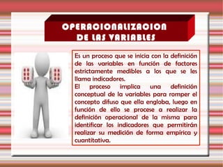 OPERACIONALIZACION
DE LAS VARIABLES
Es un proceso que se inicia con la definición
de las variables en función de factores
estrictamente medibles a los que se les
llama indicadores.
El proceso implica una definición
conceptual de la variables para romper el
concepto difuso que ella engloba, luego en
función de ello se procese a realizar la
definición operacional de la misma para
identificar los indicadores que permitirán
realizar su medición de forma empírica y
cuantitativa.
 