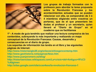 Los grupos de trabajo formados con la profesora para abordar la tarea propuesta sobre la Revolución Francesa y los acontecimientos actuales que se pueden relacionar con ella, se compondrán de 3 ó 4 miembros eligiendo entre vosotros un portavoz, que es el que presentara las dudas al profesor y un secretario, quien llevará el “Diario de Grupo” en el cuaderno que os facilitamos 1º - A modo de guía tendréis que realizar una lectura compresiva de los contenidos, subrayando lo más importante y realizando un mapa conceptual de la Revolución Francesa: Causas, desarrollo y consecuencias en el diario de grupo.  Los soportes de información los tenéis en el libro y las siguientes páginas de Internet: http:// www.historiasiglo20 . org /enlaces/ sitiosgencontemp.htm http:// www.geohistoria.net /paginas/4eso.htm http:// www.juanjoromero.es /blog/ http:// historiaenclase.wikispaces.com /La+crisis+del+Antiguo+ R%C3 %A9gimen http:// sites.google.com / site /ccss4eso/la- revolucion -francesa-1 