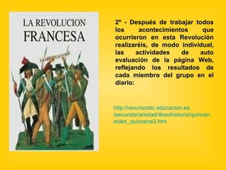 2º - Después de trabajar todos los acontecimientos que ocurrieron en esta Revolución realizaréis, de modo individual, las actividades de auto evaluación de la página Web, reflejando los resultados de cada miembro del grupo en el diario: http:// recursostic.educacion.es /secundaria/edad/4esohistoria/quincena3/ index_quincena3 .htm 