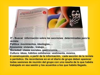 3º - Buscar  información sobre las secciones  determinadas para la revista:  Política: movimientos, ideologías,… Economía: vivienda , trabajo,… Sociedad: clases sociales, gastronomía,… Cultura: ideas, hábitos cotidianos: vestimenta, música, Ir construyendo, a partir de la información,  cada sección de la revista o periódico. Os recordamos en en el diario de grupo deben aparecer todas sesiones de reunión del grupo con una reseña de lo que habéis trabajado en esa sesión y los acuerdos a los que habéis llegado. 