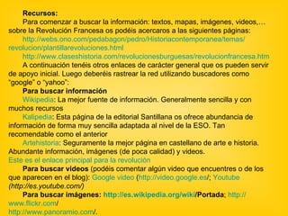 Recursos: Para comenzar a buscar la información: textos, mapas, imágenes, videos,… sobre la Revolución Francesa os podéis acercaros a las siguientes páginas: http:// webs.ono.com / pedabagon /pedro/ Historiacontemporanea /temas/ revolucion / plantillarevoluciones.html http:// www.claseshistoria.com / revolucionesburguesas / revolucionfrancesa.htm A continuación tenéis otros enlaces de carácter general que os pueden servir de apoyo inicial. Luego deberéis rastrear la red utilizando buscadores como “google” o “yahoo”:  Para buscar información  Wikipedia : La mejor fuente de información. Generalmente sencilla y con muchos recursos  Kalipedia : Esta página de la editorial Santillana os ofrece abundancia de información de forma muy sencilla adaptada al nivel de la ESO. Tan recomendable como el anterior  Artehistoria :  Seguramente la mejor página en castellano de arte e historia. Abundante información, imágenes (de poca calidad) y videos.  Este es el enlace principal para la revolución   Para buscar videos  (podéis comentar algún video que encuentres o de los que aparecen en el blog):  Google video  ( http:// video.google.es / ;  Youtube  (http://es.youtube.com/)   Para buscar imágenes:  http:// es.wikipedia.org / wiki /Portada ;  http:// www.flickr.com / http:// www.panoramio.com / . 