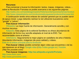 Recursos: Para comenzar a buscar la información: textos, mapas, imágenes, videos,… sobre la Revolución Francesa os podéis acercaros a las siguientes páginas: http://webs.ono.com/pedabagon/pedro/Historiacontemporanea/temas/revolucion/plantillarevoluciones.html http://www.claseshistoria.com/revolucionesburguesas/revolucionfrancesa.htm A continuación tenéis otros enlaces de carácter general que os pueden servir de apoyo inicial. Luego deberéis rastrear la red utilizando buscadores como “google” o “yahoo”:  Para buscar información  Wikipedia : La mejor fuente de información. Generalmente sencilla y con muchos recursos  Kalipedia : Esta página de la editorial Santillana os ofrece abundancia de información de forma muy sencilla adaptada al nivel de la ESO. Tan recomendable como el anterior  Artehistoria:  Seguramente la mejor página en castellano de arte e historia. Abundante información, imágenes (de poca calidad) y videos.  Este es el enlace principal para la revolución   Para buscar videos  (podéis comentar algún video que encuentres o de los que aparecen en el blog):  Google video  ( http://video.google.es/ ;  Youtube  (http://es.youtube.com/)   Para buscar imágenes:  http://es.wikipedia.org/wiki/Portada ;  http://www.flickr.com/ http://www.panoramio.com/ . 